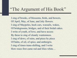 “The Argument of His Book”
I sing of brooks, of blossoms, birds, and bowers,
Of April, May, of June, and July flowers.
I sing of Maypoles, hock cars, wassails, wakes,
Of bridegrooms, bridges, and of their bridal cakes.
I write of youth, of love, and have access
By these to sing of cleanly wantonness.
I sing of dews, of rains, and piece by piece
Of balm, of oil, of spice, and ambergris.
I sing of times trans-shifting, and I write
How roses first came red and lilies white…

 