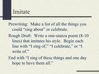Imitate
Prewriting: Make a list of all the things you
could “sing about” or celebrate.
Rough Draft: Write a one-stanza poem (8-10
lines) that imitates his style. Begin each
line with “I sing of,” “I celebrate,” or “I
write of.”
End with “I sing of these things and one day
hope to have them all.”

 