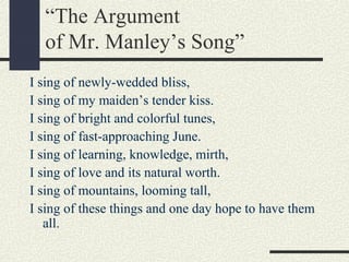 “The Argument
of Mr. Manley’s Song”
I sing of newly-wedded bliss,
I sing of my maiden’s tender kiss.
I sing of bright and colorful tunes,
I sing of fast-approaching June.
I sing of learning, knowledge, mirth,
I sing of love and its natural worth.
I sing of mountains, looming tall,
I sing of these things and one day hope to have them
all.

 