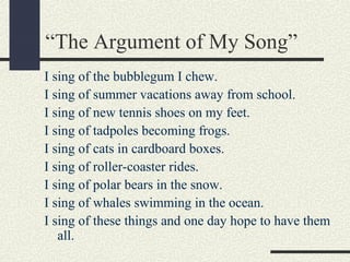 “The Argument of My Song”
I sing of the bubblegum I chew.
I sing of summer vacations away from school.
I sing of new tennis shoes on my feet.
I sing of tadpoles becoming frogs.
I sing of cats in cardboard boxes.
I sing of roller-coaster rides.
I sing of polar bears in the snow.
I sing of whales swimming in the ocean.
I sing of these things and one day hope to have them
all.

 