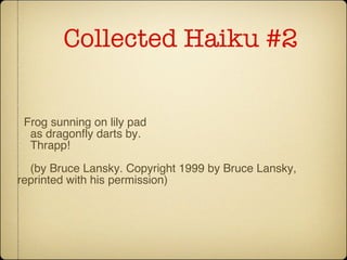 Collected Haiku #2 Frog sunning on lily pad as dragonfly darts by. Thrapp! (by Bruce Lansky. Copyright 1999 by Bruce Lansky, reprinted with his permission) 