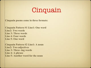 Cinquain   Cinquain poems come in three formats:   Cinquain Pattern #1   Line1: One word Line2: Two words Line 3: Three words Line 4: Four words Line 5: One word Cinquain Pattern #2 Line1: A noun Line2: Two adjectives Line 3: Three -ing words Line 4: A phrase Line 5: Another word for the noun 