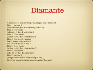 Diamante  A diamante is a seven line poem, shaped like a diamond.   Line 1: one word (subject/noun that is contrasting to line 7)  Line 2: two words (adjectives) that describe line 1  Line 3: three words (action verbs) that relate to line 1  Line 4: four words (nouns) first 2 words relate to line 1 last 2 words relate to line 7  Line 5: three words (action verbs) that relate to line 7  Line 6: two words (adjectives) that describe line 7  Line 7: one word ( subject/noun that is contrasting to line 1)   http://www.readwritethink.org/materials/diamante/ 