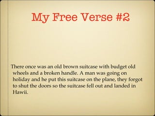 My Free Verse #2 There once was an old brown suitcase with budget old wheels and a broken handle. A man was going on holiday and he put this suitcase on the plane, they forgot to shut the doors so the suitcase fell out and landed in Hawii. 