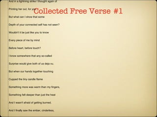 Collected Free Verse   #1 Playing With Fire For some it must be nature But mine is content to receive and return And to follow, if it can be led. I felt that Person stirring among her petals, And in a lightning strike I thought again of Printing her out, for you. But what can I show that some Depth of your connected self has not seen? Wouldn't it be just like you to know Every piece of me by mind Before heart, before touch? I know somewhere that any so-called Surprise would give both of us deja vu. But when our hands together touching Cupped the tiny candle flame Something more was warm than my fingers, Something felt deeper than just the heat And I wasn't afraid of getting burned. And I finally saw the ember, cinderless, In the middle of the splinters You held, glowing in the dark air As you tried to keep it alive, and I thought I might be able to keep it with you But the answers disappear in your breath And someone's lighting up my favorite stars..... Copyright © 1997 by Katherine Foreman. 