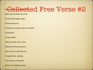 Collected Free Verse #2 The Limit of the Universe We are closest when we are apart. Each takes tiny steps back when We are finally together again, Forced away by the Thoughts of closeness risen from solitude. Lonely alone Lonely together This is not what I had in mind. Where fear is the driving force Fear must be of each other too, A wedge forever standing Until we need not be afraid Which in this stifling, frowning Disallowing world Must never happen. Copyright © 1995 by Katherine Foreman. 