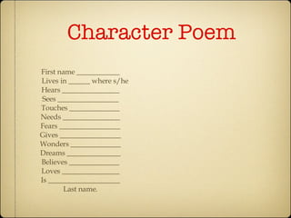 Character Poem First name ____________ Lives in ______ where s/he Hears ________________ Sees _________________ Touches ______________ Needs ________________ Fears _________________ Gives _________________ Wonders ______________ Dreams _______________ Believes ______________ Loves ________________ Is ____________________ Last name. 