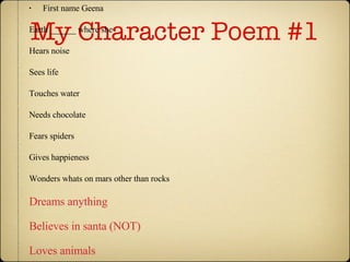 My Character Poem #1 First name Geena  Earth ______ where she Hears noise Sees life Touches water Needs chocolate Fears spiders Gives happieness Wonders whats on mars other than rocks Dreams anything Believes in santa (NOT) Loves animals Is fun Last name.Morgan 