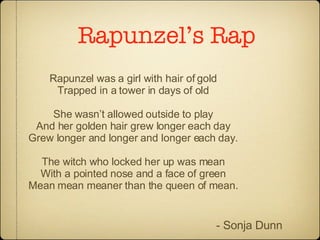 Rapunzel’s Rap Rapunzel was a girl with hair of gold Trapped in a tower in days of old She wasn’t allowed outside to play And her golden hair grew longer each day Grew longer and longer and longer each day. The witch who locked her up was mean With a pointed nose and a face of green Mean mean meaner than the queen of mean. - Sonja Dunn 