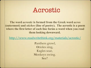Acrostic  The word  acrostic  is formed from the Greek word  acros  (outermost) and  stichos  (line of poetry).  The acrostic is a poem where the first letter of each line forms a word when you read them looking downward.   http://www.readwritethink.org/materials/acrostic/ P anthers growl, O rioles sing,  E agles soar,  M onkeys swing.  S ee?  