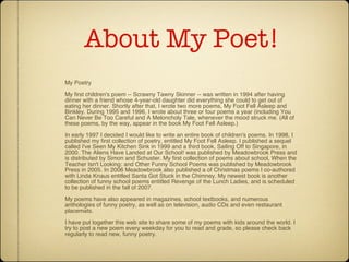 About My Poet! My Poetry My first children's poem -- Scrawny Tawny Skinner -- was written in 1994 after having dinner with a friend whose 4-year-old daughter did everything she could to get out of eating her dinner. Shortly after that, I wrote two more poems, My Foot Fell Asleep and Binkley. During 1995 and 1996, I wrote about three or four poems a year (including You Can Never Be Too Careful and A Meloncholy Tale, whenever the mood struck me. (All of these poems, by the way, appear in the book My Foot Fell Asleep.) In early 1997 I decided I would like to write an entire book of children's poems. In 1998, I published my first collection of poetry, entitled My Foot Fell Asleep. I published a sequel called I've Seen My Kitchen Sink in 1999 and a third book, Sailing Off to Singapore, in 2000. The Aliens Have Landed at Our School! was published by Meadowbrook Press and is distributed by Simon and Schuster. My first collection of poems about school, When the Teacher Isn't Looking: and Other Funny School Poems was published by Meadowbrook Press in 2005. In 2006 Meadowbrook also published a of Christmas poems I co-authored with Linda Knaus entitled Santa Got Stuck in the Chimney. My newest book is another collection of funny school poems entitled Revenge of the Lunch Ladies, and is scheduled to be published in the fall of 2007. My poems have also appeared in magazines, school textbooks, and numerous anthologies of funny poetry, as well as on television, audio CDs and even restaurant placemats. I have put together this web site to share some of my poems with kids around the world. I try to post a new poem every weekday for you to read and grade, so please check back regularly to read new, funny poetry.  