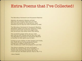 Extra Poems that I’ve Collected! The Marvelous Homework and Housework Machine Attention all students! Attention all kids! Hold onto your horses! Hold onto your lids! We have just exactly the thing that you need whenever you've way too much homework to read. The Marvelous Homework & Housework Machine will always makes sure that your bedroom is clean. It loves to write book reports ten pages long, then put all your toys away where they belong. This wonderful gadget will do all your math, then mop up your messes and go take your bath. The Marvelous Homework & Housework Machine is truly like no other gizmo you've seen. It hangs up your clothes on their hangers and hooks, then reads all your boring geography books. It brings you a pillow to give you a rest, then brushes your teeth and prepares for your test. This thing is amazing. I'm sure you'll agree. It feeds you dessert while you're watching T.V. There's only one thing this device will not do. It won't eat your Brussels sprouts; they're, like, P.U. --Kenn Nesbitt 