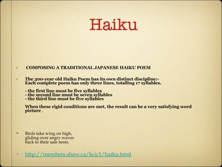 Haiku  COMPOSING A TRADITIONAL JAPANESE HAIKU POEM The 300-year old Haiku Poem has its own distinct discipline:-  Each complete poem has only three lines, totalling 17 syllables. - the first line must be five syllables - the second line must be seven syllables - the third line must be five syllables When these rigid conditions are met, the result can be a very satisfying word picture  . Birds take wing on high,  gliding over angry waves back to their safe nests.  http://members.shaw.ca/kcic1/haiku.html 