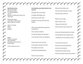 My Little Sister Says:
My eyes feel sleepy
My eyes feel sleepy
I'm I really writing this
Hee he!
My sister is bothering me (that’s me)
Stop it girl!

Contemplation upon Advice (taken to the
extreme)
Good gosh she must proclaim

Yawns I am sleepy
Yawns
Snores...
Hummm

Her best friend tossed her his heart
And she broke up with him

A strange unbelievable stress
A brick wall she built, I take

My eyes feel sleepy
I can’t figure out the answer
Why my eyes are so heavy

Where she also faltered still

Good gosh I must say she made a big
mistake

Memories of her papa
When I was but a kid:
“Keep your virtues child

His lessons she kept dearest to her heart

His hope she defused, she did refuse

I think I will go out to see

And cherish them with all your will”

That I spoke not of before

Knock
A knock on the door
Who could it be?
Coming this hour to visit me
Knock! Knock!

There was this fellow who claimed she
interested him

Even though they were decades apart:

I must say that his woos, she did ignore

“Careful who you let handle your heart”

This guy sat near her in the taxi

In church she met this lad

He bounced he winked and smiled

He was the cutest heavenly thing

She caught a panic attack

Once he said he liked her

And started trembling fearfully

She became the knottiest thing
At that very instant she was done with him

There are many instances

 