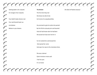 Seeking death is for cowards

The Wretch

Or strangers from nowards

The first time they met
She knew not who he be

Your belief makes dreams real

As his lyrics he sang beautifully

Your world would open up
Just believe

He promised to give her what she wanted

Believe in your dreams

But her life he viciously torn and haunted
Had she had known who he had been
She would not have ever let him in

For he trashed her and bruised her
And spread her name
And open her eyes to this shameless fame

She was a damsel
Quite immature mama said
I feel her pain
It’s so insane

Oh what ah flawless beauty!

 