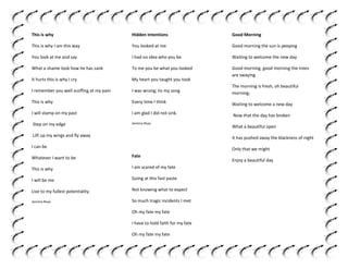 This is why

Hidden Intentions

Good Morning

This is why I am this way

You looked at me

Good morning the sun is peeping

You look at me and say

I had no idea who you be

Waiting to welcome the new day

What a shame look how he has sank

To me you be what you looked

It hurts this is why I cry

My heart you taught you took

Good morning, good morning the trees
are swaying

I remember you well scoffing at my pain

I was wrong; tis my song

The morning is fresh, oh beautiful
morning;

This is why

Every time I think

Waiting to welcome a new day

I will stamp on my past

I am glad I did not sink.

Now that the day has broken

Step on my edge

Jemima Rivas

What a beautiful open

Lift up my wings and fly away

It has pushed away the blackness of night

I can be

Only that we might

Whatever I want to be

Fate

This is why

I am scared of my fate

I will be me

Going at this fast paste

Live to my fullest potentiality.

Not knowing what to expect

Jemima Rivas

So much tragic incidents I met
Oh my fate my fate
I have to hold faith for my fate
Oh my fate my fate

Enjoy a beautiful day

 