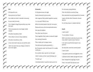 Ant

Fireworks

For she was crying bitterly

Oh beautiful ant;

In the gloominess of night

Then she did the scariest thing

How precious art thee?

Hearts shivered continuously

She snatched me and emptied her trouble

You make me look in wonder enviously

Like magnets they pulled together quickly

As you look viciously

In a car park filled of cars

I guess all who likes fireworks should
decline

Your clippers drag the ground as you take
the lead

Where drizzled waters had left remnants

For all they leave is rubbish behind

Plastered across the shining windscreens

Then you grasp at a very huge cricket
indeed

One was the lighter

Oh what marvellous faith

The other was the bum

Then others come to help suddenly

Then together they made a colourful night

Oh what marvellous unity

By creating fireworks

I have lost track now you are all the same

They made such strange noises

Alert me next time you drag a cricket to
your nest again

That attracted nearby passerby’s....

South
I went south
To my father’s house
With scary boots and airy trousers the
trees didn’t need to learn fashion
I am sad to say the bush wasn’t my
passion

But fireworks never last forever it’s a sadly
costly joy....

Oh why did I visit the country land?

For another day I saw her on the spot

I saw green pastures and gigantic trees

Didn’t realise at first I was thinking a lot

I planted seeds, father plough the land

“Hi doll sup”

And I helped him dig bags of yam

I trembled when I saw her stare up at me

Then I met with the banana man

I went south

 