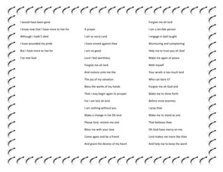 I would have been gone

Forgive me oh lord

I know now that I have more to live for

A prayer

I am a terrible person

Although I hadn’t died

I am so sorry Lord

I engage in bad taught

I have wounded my pride

I have sinned against thee

Murmuring and complaining

But I have more to live for

I am no good

Help me to trust you oh God

I’ve met God

Lord I feel worthless

Make me again at peace

Forgive me oh lord

With myself

And restore unto me the

Your wrath is too much lord

The joy of my salvation

Who can bare it?

Bless the works of my hands

Forgive me oh God and

That I may begin again to prosper

Make me to shine forth

For I am lost oh lord

Before mine enemies

I am nothing without you

I pray thee

Make a change in me Oh lord

Make me to stand as one

Please lord, restore me and

That believes thee

Bless me with your love

Oh God have mercy on me.

Come again and be a friend

Lord makes me more like thee

And grant the desires of my heart

And help me to keep thy word

 