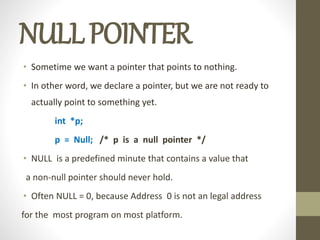 NULLPOINTER
• Sometime we want a pointer that points to nothing.
• In other word, we declare a pointer, but we are not ready to
actually point to something yet.
int *p;
p = Null; /* p is a null pointer */
• NULL is a predefined minute that contains a value that
a non-null pointer should never hold.
• Often NULL = 0, because Address 0 is not an legal address
for the most program on most platform.
 