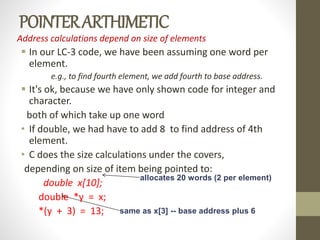POINTERARTHIMETIC
Address calculations depend on size of elements
 In our LC-3 code, we have been assuming one word per
element.
e.g., to find fourth element, we add fourth to base address.
 It's ok, because we have only shown code for integer and
character.
both of which take up one word
• If double, we had have to add 8 to find address of 4th
element.
• C does the size calculations under the covers,
depending on size of item being pointed to:
double x[10];
double *y = x;
*(y + 3) = 13; same as x[3] -- base address plus 6
allocates 20 words (2 per element)
 