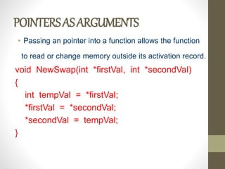 POINTERSASARGUMENTS
• Passing an pointer into a function allows the function
to read or change memory outside its activation record.
void NewSwap(int *firstVal, int *secondVal)
{
int tempVal = *firstVal;
*firstVal = *secondVal;
*secondVal = tempVal;
}
 