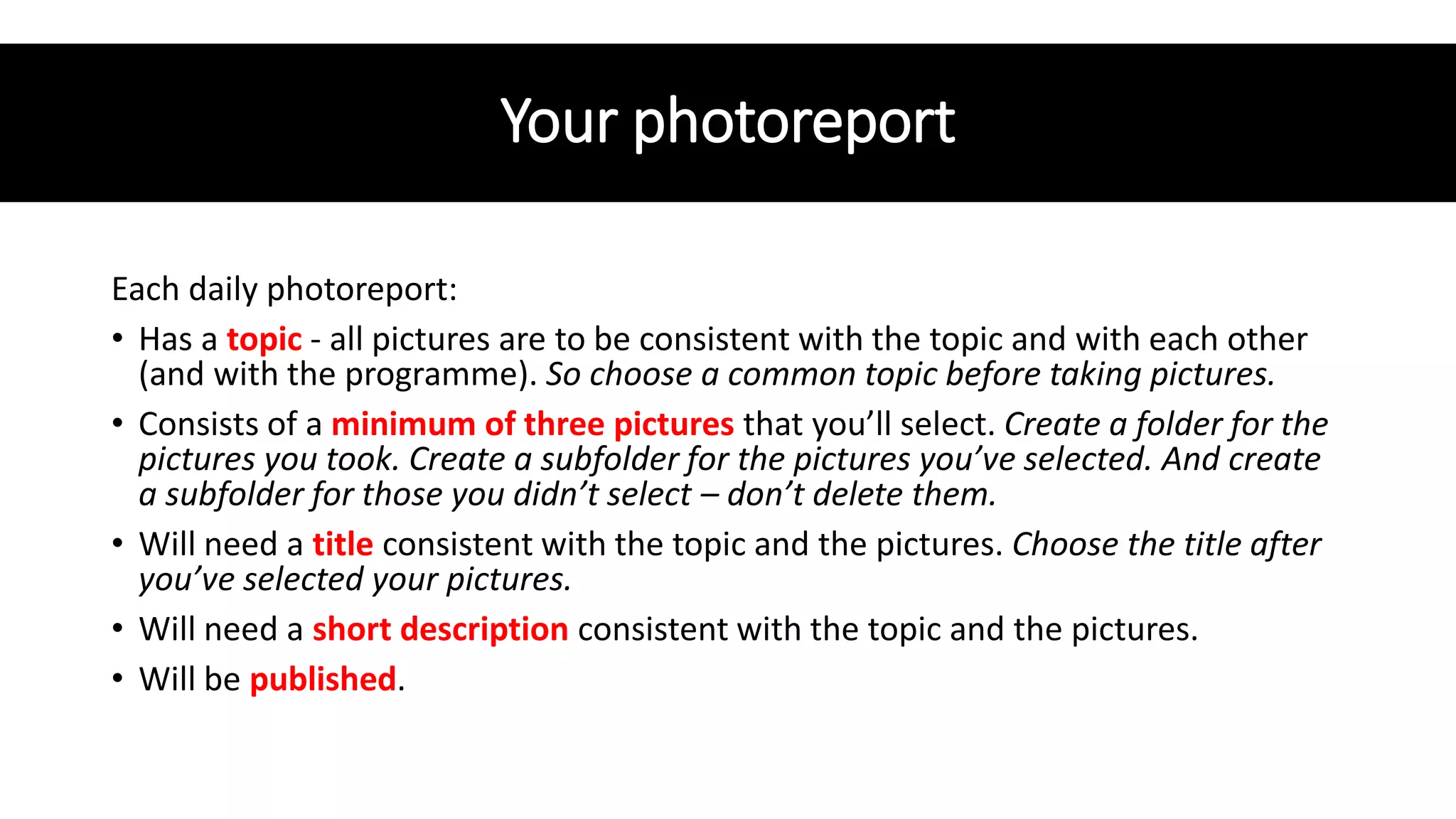 Your photoreport
Each daily photoreport:
• Has a topic - all pictures are to be consistent with the topic and with each other
(and with the programme). So choose a common topic before taking pictures.
• Consists of a minimum of three pictures that you’ll select. Create a folder for the
pictures you took. Create a subfolder for the pictures you’ve selected. And create
a subfolder for those you didn’t select – don’t delete them.
• Will need a title consistent with the topic and the pictures. Choose the title after
you’ve selected your pictures.
• Will need a short description consistent with the topic and the pictures.
• Will be published.
 