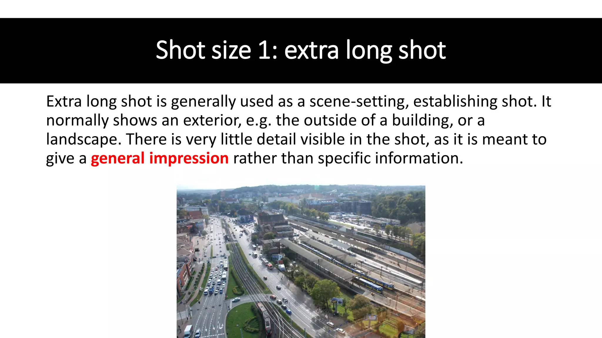 Shot size 1: extra long shot
Extra long shot is generally used as a scene-setting, establishing shot. It
normally shows an exterior, e.g. the outside of a building, or a
landscape. There is very little detail visible in the shot, as it is meant to
give a general impression rather than specific information.
 