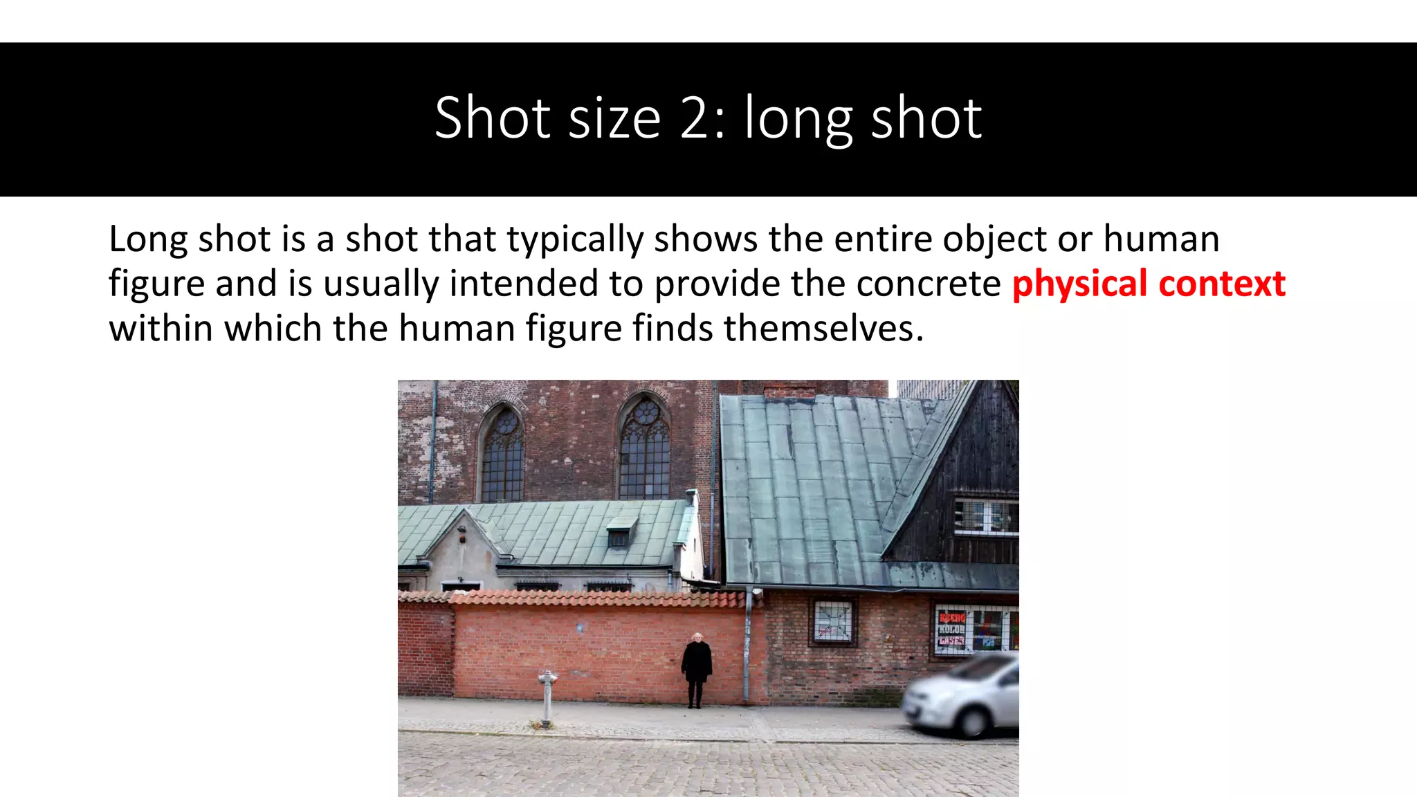 Shot size 2: long shot
Long shot is a shot that typically shows the entire object or human
figure and is usually intended to provide the concrete physical context
within which the human figure finds themselves.
 