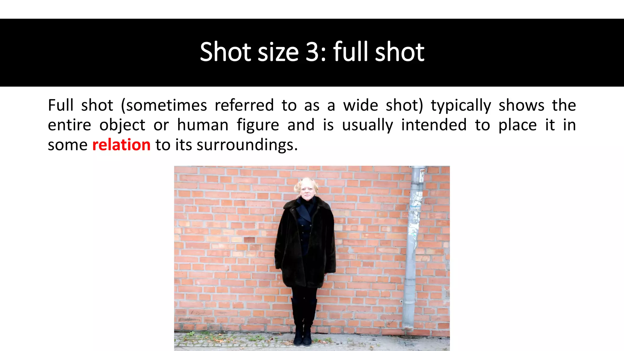 Shot size 3: full shot
Full shot (sometimes referred to as a wide shot) typically shows the
entire object or human figure and is usually intended to place it in
some relation to its surroundings.
 