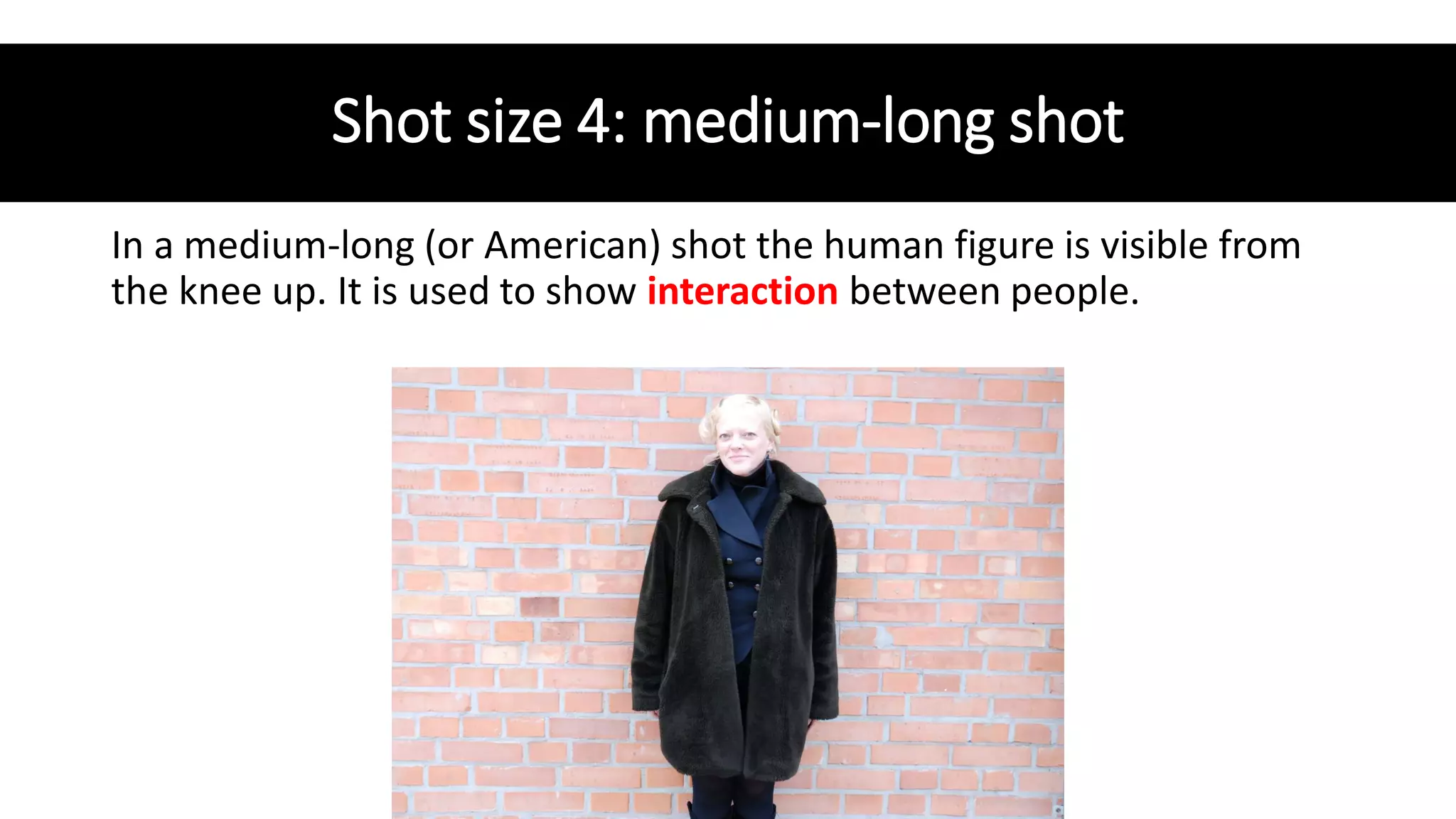 Shot size 4: medium-long shot
In a medium-long (or American) shot the human figure is visible from
the knee up. It is used to show interaction between people.
 