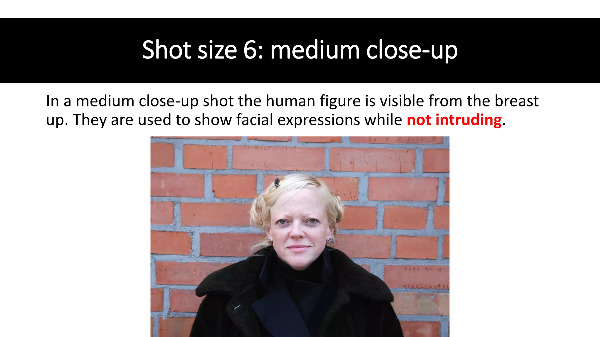 Shot size 6: medium close-up
In a medium close-up shot the human figure is visible from the breast
up. They are used to show facial expressions while not intruding.
 