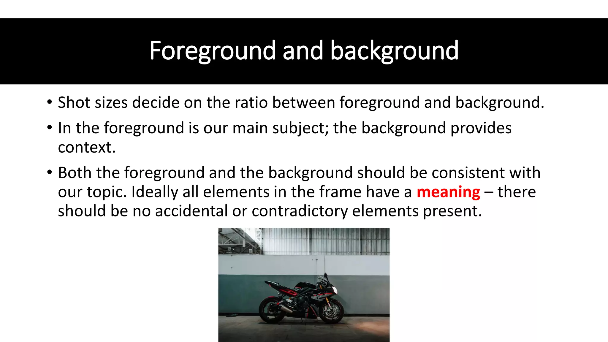Foreground and background
• Shot sizes decide on the ratio between foreground and background.
• In the foreground is our main subject; the background provides
context.
• Both the foreground and the background should be consistent with
our topic. Ideally all elements in the frame have a meaning – there
should be no accidental or contradictory elements present.
 
