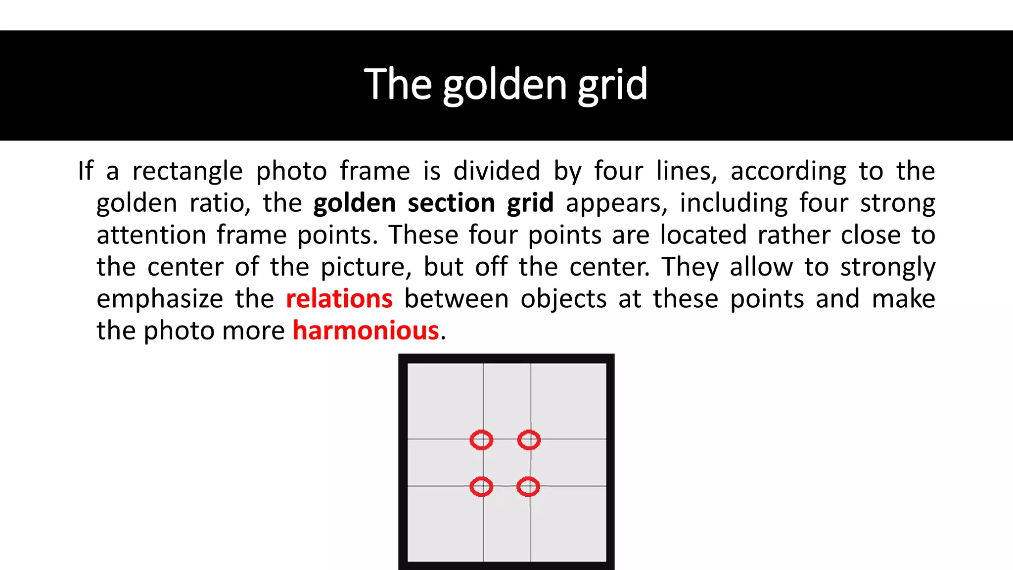 The golden grid
If a rectangle photo frame is divided by four lines, according to the
golden ratio, the golden section grid appears, including four strong
attention frame points. These four points are located rather close to
the center of the picture, but off the center. They allow to strongly
emphasize the relations between objects at these points and make
the photo more harmonious.
 