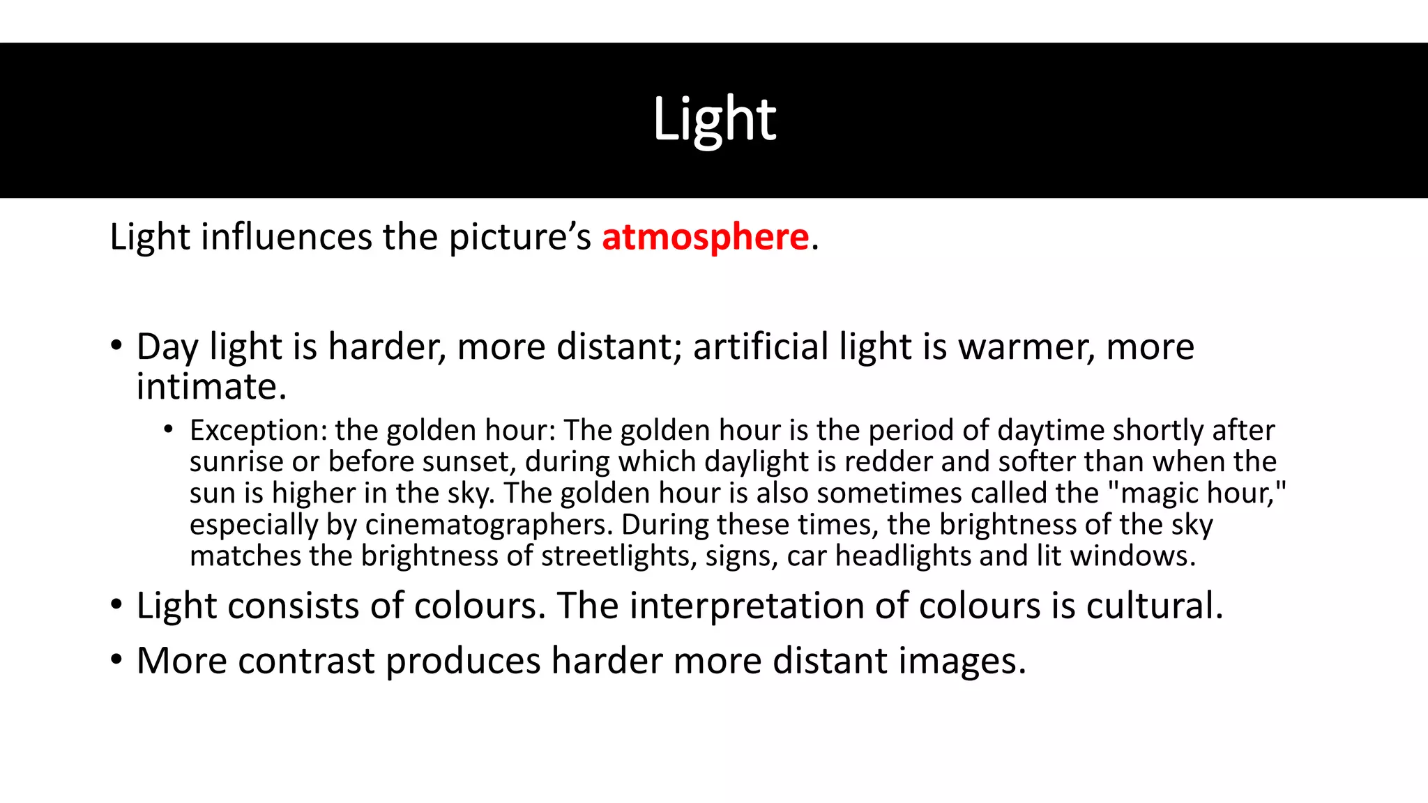 Light
Light influences the picture’s atmosphere.
• Day light is harder, more distant; artificial light is warmer, more
intimate.
• Exception: the golden hour: The golden hour is the period of daytime shortly after
sunrise or before sunset, during which daylight is redder and softer than when the
sun is higher in the sky. The golden hour is also sometimes called the "magic hour,"
especially by cinematographers. During these times, the brightness of the sky
matches the brightness of streetlights, signs, car headlights and lit windows.
• Light consists of colours. The interpretation of colours is cultural.
• More contrast produces harder more distant images.
 