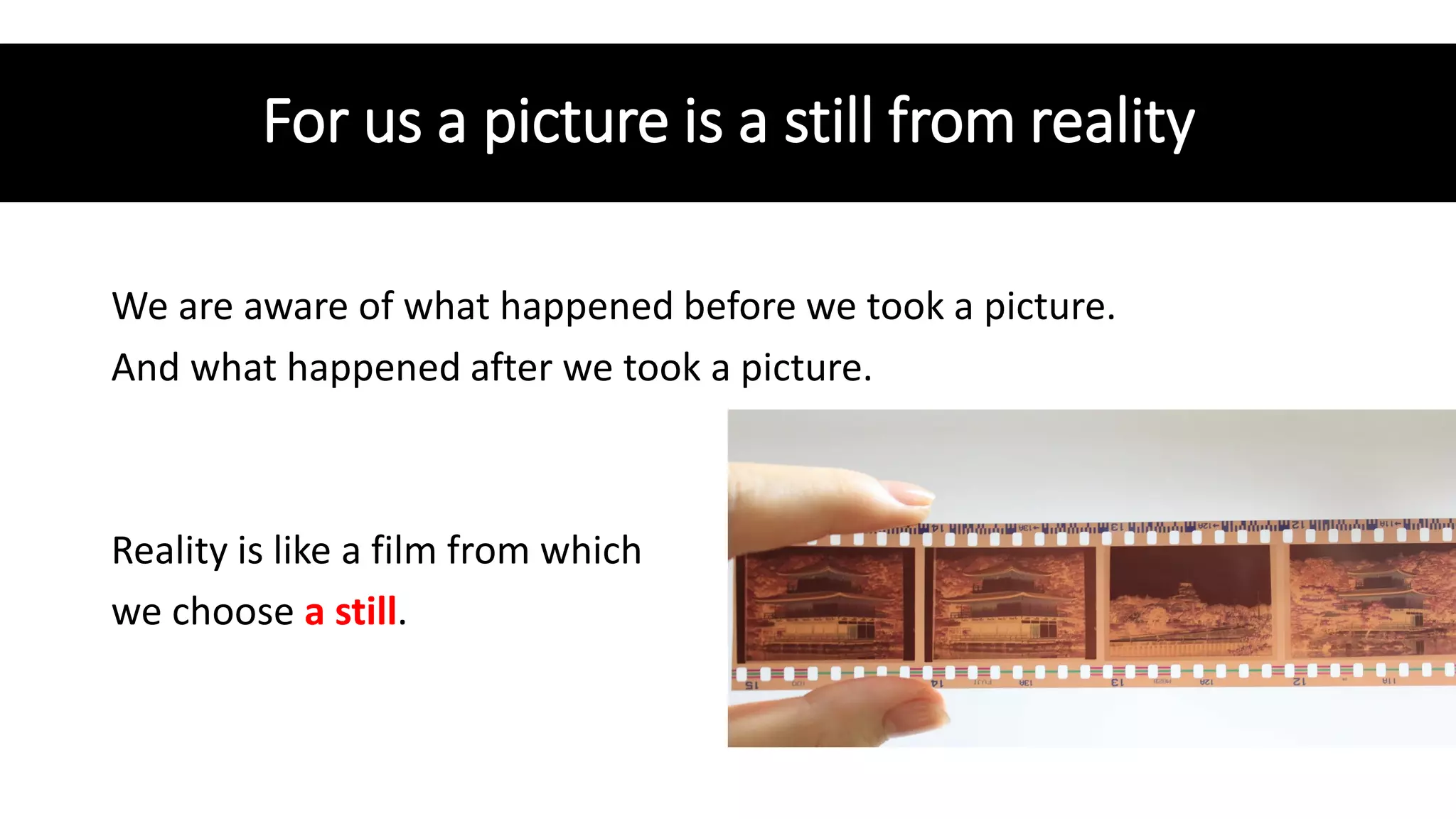 For us a picture is a still from reality
We are aware of what happened before we took a picture.
And what happened after we took a picture.
Reality is like a film from which
we choose a still.
 