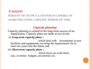 CAPACITY
AMOUNT OF OUTPUT A SYSTEM IS CAPABLE OF
ACHIEVING OVER A SPECIFIC PERIOD OF TIME.

                     Capacity planning
Capacity planning is central to the long-term success of an
   organization. Capacity plans are made at two levels:
 (i) Long-term capacity plans :
                             which deal with investments in new
   facilities and equipments covering the requirements for at
   least two years into the future and
(ii) Short-term capacity plans :
                             which focus on work-force
   size, overtime budgets, inventories etc.
 