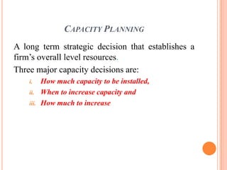 CAPACITY PLANNING
A long term strategic decision that establishes a
firm’s overall level resources.
Three major capacity decisions are:
    i.     How much capacity to be installed,
    ii.    When to increase capacity and
    iii.   How much to increase
 