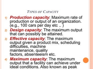 TYPES OF CAPACITY
1)   Production capacity: Maximum rate of
     production or output of an organization.
     (e.g., 100 cars per day etc .. )
2)   Design capacity: The maximum output
     that can possibly be attained.
3)   Effective capacity: The maximum
     output given a product mix, scheduling
     difficulties, machine
     maintenance, quality
     factors, absenteeism etc.
4)   Maximum capacity: The maximum
     output that a facility can achieve under
     ideal conditions. Also known as peak
 