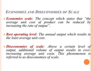 ECONOMIES AND DISECONOMIES OF SCALE
 Economies   scale: The concept which states that “the
 average unit cost of product can be reduced by
 increasing the rate of output”.

 Best operating level: The annual output which results in
 the least average unit cost.

 Diseconomies    of scale: Above a certain level of
 output, additional volume of output results in ever-
 increasing average unit costs. This phenomenon is
 referred to as diseconomies of scale.
 