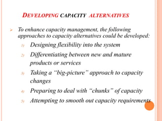 DEVELOPING CAPACITY ALTERNATIVES

   To enhance capacity management, the following
    approaches to capacity alternatives could be developed:
     1)   Designing flexibility into the system
     2)   Differentiating between new and mature
          products or services
     3)   Taking a “big-picture” approach to capacity
          changes
     4)   Preparing to deal with “chunks” of capacity
     5)   Attempting to smooth out capacity requirements
 