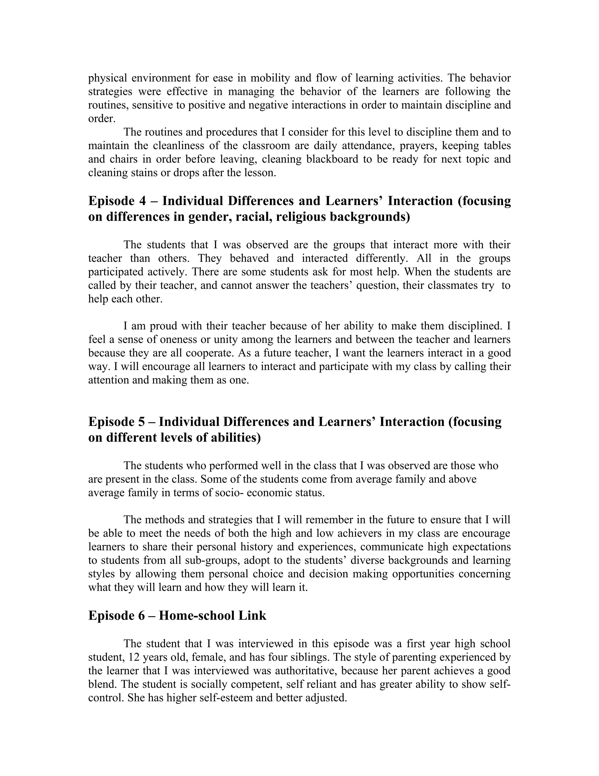 physical environment for ease in mobility and flow of learning activities. The behavior
strategies were effective in managing the behavior of the learners are following the
routines, sensitive to positive and negative interactions in order to maintain discipline and
order.
        The routines and procedures that I consider for this level to discipline them and to
maintain the cleanliness of the classroom are daily attendance, prayers, keeping tables
and chairs in order before leaving, cleaning blackboard to be ready for next topic and
cleaning stains or drops after the lesson.

Episode 4 – Individual Differences and Learners’ Interaction (focusing
on differences in gender, racial, religious backgrounds)

        The students that I was observed are the groups that interact more with their
teacher than others. They behaved and interacted differently. All in the groups
participated actively. There are some students ask for most help. When the students are
called by their teacher, and cannot answer the teachers’ question, their classmates try to
help each other.

        I am proud with their teacher because of her ability to make them disciplined. I
feel a sense of oneness or unity among the learners and between the teacher and learners
because they are all cooperate. As a future teacher, I want the learners interact in a good
way. I will encourage all learners to interact and participate with my class by calling their
attention and making them as one.


Episode 5 – Individual Differences and Learners’ Interaction (focusing
on different levels of abilities)

        The students who performed well in the class that I was observed are those who
are present in the class. Some of the students come from average family and above
average family in terms of socio- economic status.

        The methods and strategies that I will remember in the future to ensure that I will
be able to meet the needs of both the high and low achievers in my class are encourage
learners to share their personal history and experiences, communicate high expectations
to students from all sub-groups, adopt to the students’ diverse backgrounds and learning
styles by allowing them personal choice and decision making opportunities concerning
what they will learn and how they will learn it.

Episode 6 – Home-school Link

        The student that I was interviewed in this episode was a first year high school
student, 12 years old, female, and has four siblings. The style of parenting experienced by
the learner that I was interviewed was authoritative, because her parent achieves a good
blend. The student is socially competent, self reliant and has greater ability to show self-
control. She has higher self-esteem and better adjusted.
 