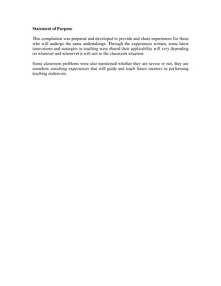 Statement of Purpose

This compilation was prepared and developed to provide and share experiences for those
who will undergo the same undertakings. Through the experiences written, some latest
innovations and strategies in teaching were shared their applicability will very depending
on whatever and whenever it will suit to the classroom situation.

Some classroom problems were also mentioned whether they are severe or not, they are
somehow enriching experiences that will guide and teach future mentors in performing
teaching endeavors.
 