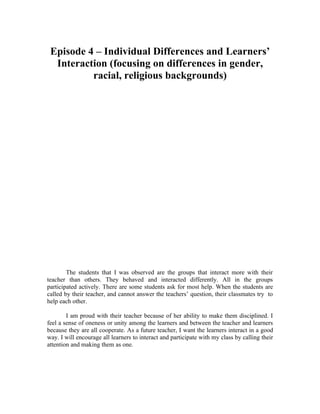 Episode 4 – Individual Differences and Learners’
  Interaction (focusing on differences in gender,
          racial, religious backgrounds)




        The students that I was observed are the groups that interact more with their
teacher than others. They behaved and interacted differently. All in the groups
participated actively. There are some students ask for most help. When the students are
called by their teacher, and cannot answer the teachers’ question, their classmates try to
help each other.

        I am proud with their teacher because of her ability to make them disciplined. I
feel a sense of oneness or unity among the learners and between the teacher and learners
because they are all cooperate. As a future teacher, I want the learners interact in a good
way. I will encourage all learners to interact and participate with my class by calling their
attention and making them as one.
 