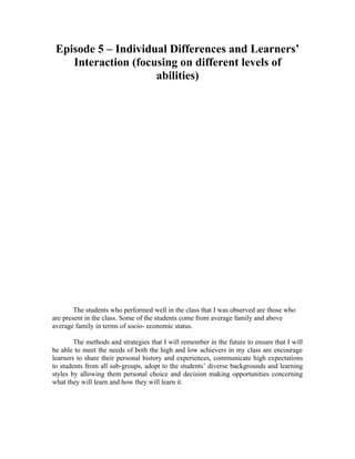 Episode 5 – Individual Differences and Learners’
    Interaction (focusing on different levels of
                     abilities)




        The students who performed well in the class that I was observed are those who
are present in the class. Some of the students come from average family and above
average family in terms of socio- economic status.

        The methods and strategies that I will remember in the future to ensure that I will
be able to meet the needs of both the high and low achievers in my class are encourage
learners to share their personal history and experiences, communicate high expectations
to students from all sub-groups, adopt to the students’ diverse backgrounds and learning
styles by allowing them personal choice and decision making opportunities concerning
what they will learn and how they will learn it.
 
