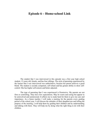 Episode 6 – Home-school Link




        The student that I was interviewed in this episode was a first year high school
student, 12 years old, female, and has four siblings. The style of parenting experienced by
the learner that I was interviewed was authoritative, because her parent achieves a good
blend. The student is socially competent, self reliant and has greater ability to show self-
control. She has higher self-esteem and better adjusted.

       The type of parenting that I was experienced is Permissive. My parents are not
firm or controlling. They have few expectations. May be warm and caring but appear to
be uninvolved and uninterested. It affects me to study hard for them to give me care and
importance. As a future teacher, I will make a meeting for the parents every grading
period of the school year. I will discuss the attitudes of their daughter/son and telling the
purpose of the meeting. I will help them by guiding their children and by understanding
and talking with them. They will help me by doing what the right thing to do with their
children.
 