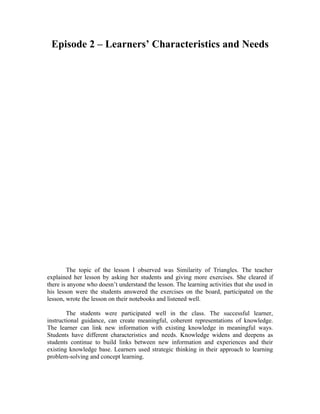 Episode 2 – Learners’ Characteristics and Needs




        The topic of the lesson I observed was Similarity of Triangles. The teacher
explained her lesson by asking her students and giving more exercises. She cleared if
there is anyone who doesn’t understand the lesson. The learning activities that she used in
his lesson were the students answered the exercises on the board, participated on the
lesson, wrote the lesson on their notebooks and listened well.

        The students were participated well in the class. The successful learner,
instructional guidance, can create meaningful, coherent representations of knowledge.
The learner can link new information with existing knowledge in meaningful ways.
Students have different characteristics and needs. Knowledge widens and deepens as
students continue to build links between new information and experiences and their
existing knowledge base. Learners used strategic thinking in their approach to learning
problem-solving and concept learning.
 