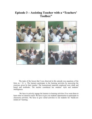 Episode 3 – Assisting Teacher with a “Teachers’
                      Toolbox”




        The topic of the lesson that I was observed in this episode was equations of the
form ax + b= c. The learners participate in the learning activities by answering the
exercises given by their teacher. The instructional materials employed were chalk and
board and textbooks. The teacher considered her students’ style and students’
intelligences.

        We have to actively engage the learners in learning activities if we want them to
learn what we intend to teach. We have to give our students opportunities to participate in
classroom activities. We have to give varied activities to our students for “hands-on-
minds-on” learning.
 