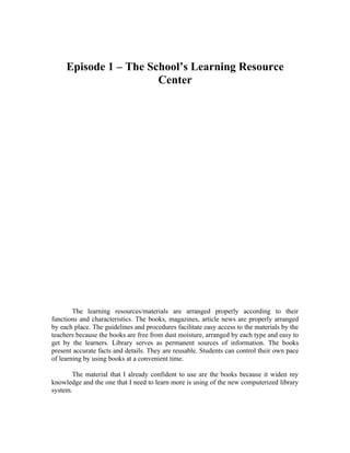 Episode 1 – The School’s Learning Resource
                       Center




        The learning resources/materials are arranged properly according to their
functions and characteristics. The books, magazines, article news are properly arranged
by each place. The guidelines and procedures facilitate easy access to the materials by the
teachers because the books are free from dust moisture, arranged by each type and easy to
get by the learners. Library serves as permanent sources of information. The books
present accurate facts and details. They are reusable. Students can control their own pace
of learning by using books at a convenient time.

       The material that I already confident to use are the books because it widen my
knowledge and the one that I need to learn more is using of the new computerized library
system.
 