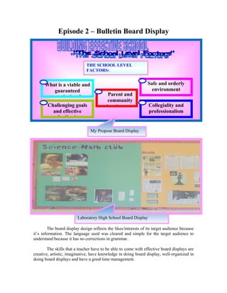 Episode 2 – Bulletin Board Display



                              THE SCHOOL LEVEL
                              FACTORS:
                              A guaranteed and viable

     1What is a viable and                                    4 Safe and orderly
            guaranteed                                              environment
           curriculum?               3     Parent and
                                           community
     2 Challenging goals                  involvement         5 Collegiality and
           and effective                                          professionalism
             feedback

                                My Propose Board Display




                         Laboratory High School Board Display

        The board display design reflects the likes/interests of its target audience because
it’s information. The language used was cleared and simple for the target audience to
understand because it has no corrections in grammar.

        The skills that a teacher have to be able to come with effective board displays are
creative, artistic, imaginative, have knowledge in doing board display, well-organized in
doing board displays and have a good time management.
 