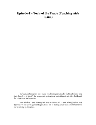Episode 4 – Tools of the Trade (Teaching Aids
                        Blank)




        Surveying of materials have many benefits in preparing for making lessons. One
their benefit is to identify the appropriate instructional materials and activities that I need
for every topic and objective.

       The material I like making the most is visual aid. I like making visual aids
because you can use it again and again. I had fun of making visual aids, I want to express
my creativity in doing this.
 